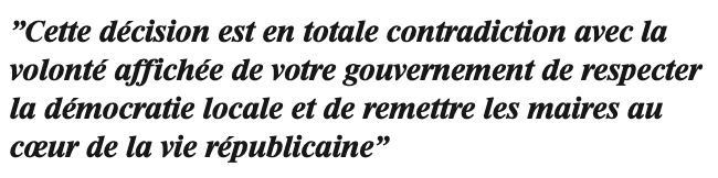 Cette décision est en totale contradiction avec la volonté affichée de votre gouvernement de respecter la démocratie locale et de remettre les maires au coeur de la vie républicaine Cette décision est en totale contradiction avec la volonté affichée de votre gouvernement de respecter la démocratie locale et de remettre les maires au coeur de la vie républicaine