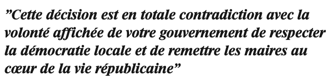 Cette décision est en totale contradiction avec la volonté affichée de votre gouvernement de respecter la démocratie locale et de remettre les maires au coeur de la vie républicaine